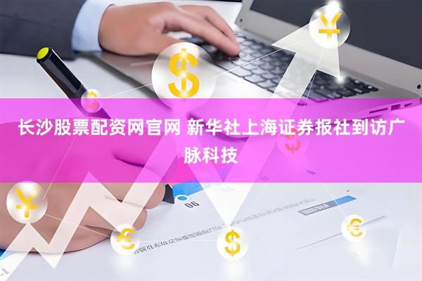 长沙股票配资网官网 新华社上海证券报社到访广脉科技