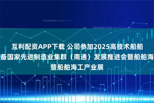 互利配资APP下载 公司参加2025高技术船舶和海工装备国家先进制造业集群（南通）发展推进会暨船舶海工产业展