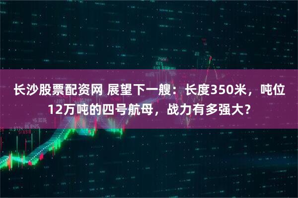 长沙股票配资网 展望下一艘：长度350米，吨位12万吨的四号航母，战力有多强大？