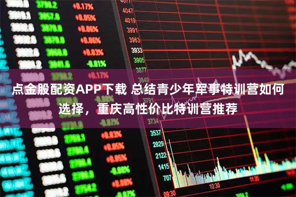 点金股配资APP下载 总结青少年军事特训营如何选择，重庆高性价比特训营推荐
