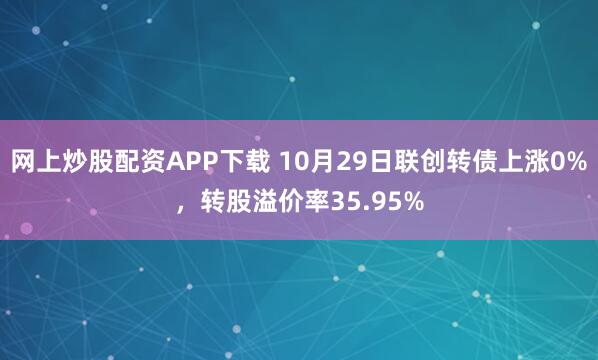网上炒股配资APP下载 10月29日联创转债上涨0%，转股溢价率35.95%