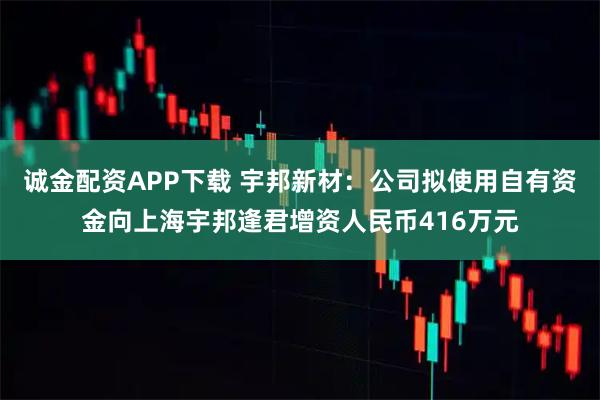 诚金配资APP下载 宇邦新材：公司拟使用自有资金向上海宇邦逢君增资人民币416万元