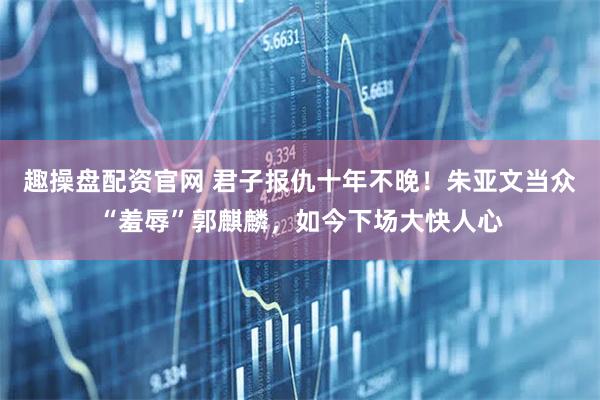 趣操盘配资官网 君子报仇十年不晚！朱亚文当众“羞辱”郭麒麟，如今下场大快人心