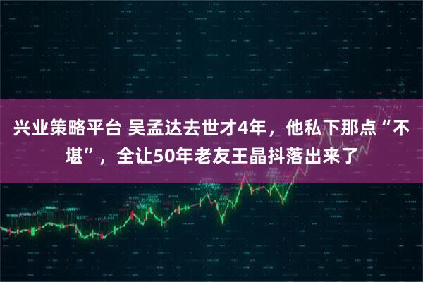 兴业策略平台 吴孟达去世才4年，他私下那点“不堪”，全让50年老友王晶抖落出来了