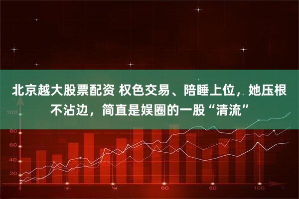 北京越大股票配资 权色交易、陪睡上位，她压根不沾边，简直是娱圈的一股“清流”