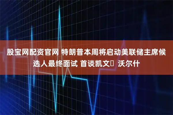 股宝网配资官网 特朗普本周将启动美联储主席候选人最终面试 首谈凯文・沃尔什