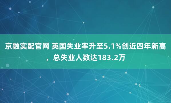 京融实配官网 英国失业率升至5.1%创近四年新高，总失业人数达183.2万