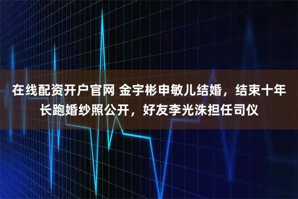 在线配资开户官网 金宇彬申敏儿结婚，结束十年长跑婚纱照公开，好友李光洙担任司仪