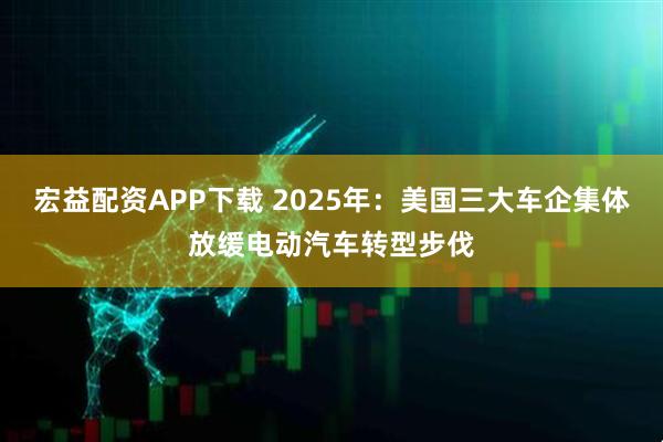 宏益配资APP下载 2025年：美国三大车企集体放缓电动汽车转型步伐