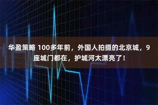 华盈策略 100多年前，外国人拍摄的北京城，9座城门都在，护城河太漂亮了！
