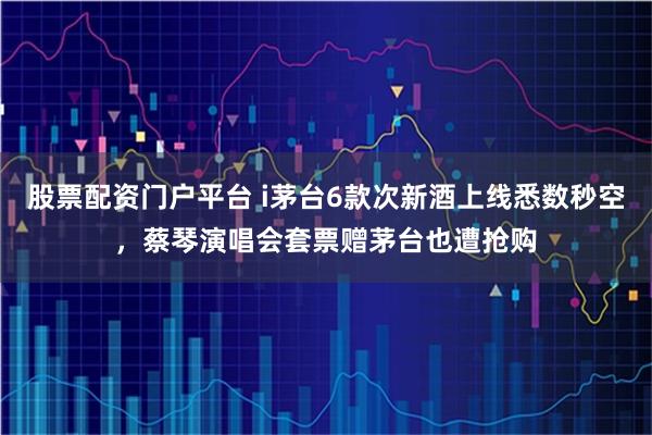 股票配资门户平台 i茅台6款次新酒上线悉数秒空，蔡琴演唱会套票赠茅台也遭抢购