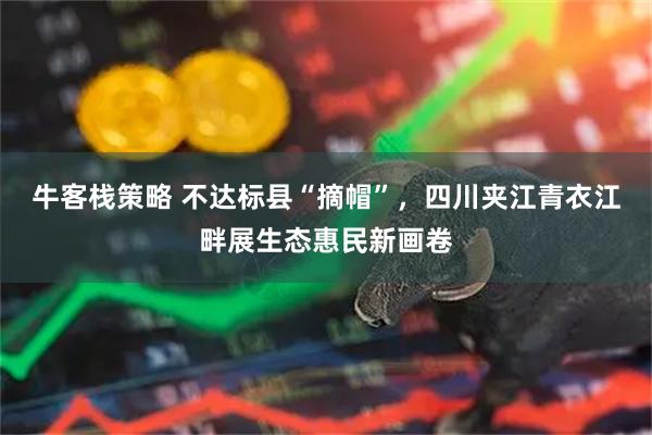 牛客栈策略 不达标县“摘帽”，四川夹江青衣江畔展生态惠民新画卷