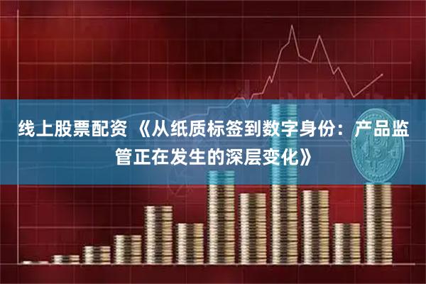 线上股票配资 《从纸质标签到数字身份：产品监管正在发生的深层变化》