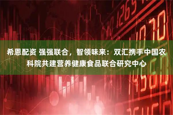 希恩配资 强强联合，智领味来：双汇携手中国农科院共建营养健康食品联合研究中心