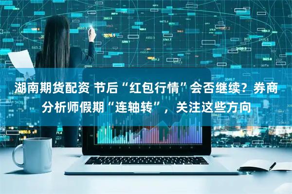 湖南期货配资 节后“红包行情”会否继续？券商分析师假期“连轴转”，关注这些方向