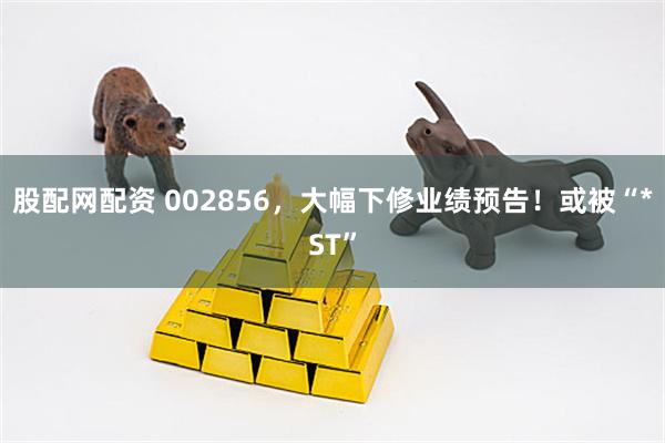 股配网配资 002856，大幅下修业绩预告！或被“*ST”