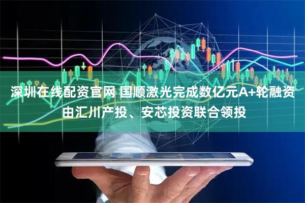 深圳在线配资官网 国顺激光完成数亿元A+轮融资 由汇川产投、安芯投资联合领投
