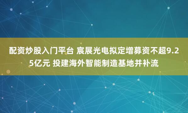 配资炒股入门平台 宸展光电拟定增募资不超9.25亿元 投建海外智能制造基地并补流