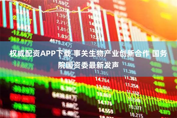 权威配资APP下载 事关生物产业创新合作 国务院国资委最新发声