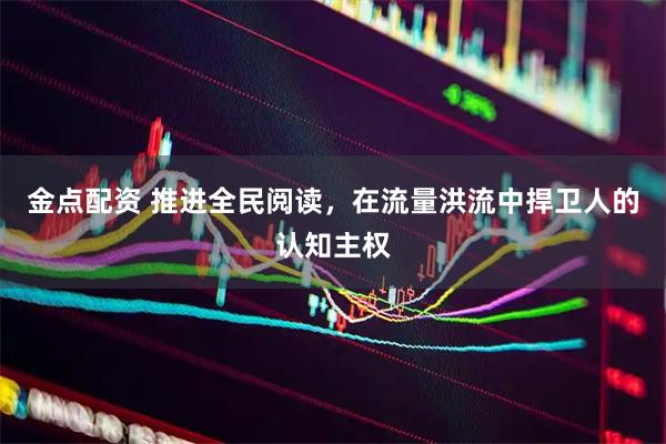 金点配资 推进全民阅读，在流量洪流中捍卫人的认知主权