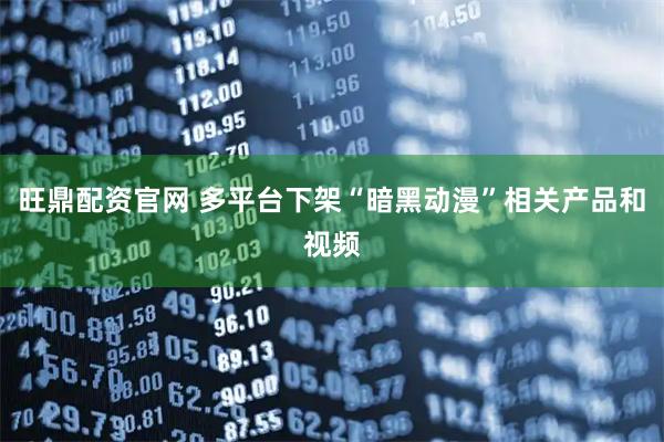 旺鼎配资官网 多平台下架“暗黑动漫”相关产品和视频