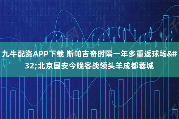 九牛配资APP下载 斯帕吉奇时隔一年多重返球场 北京国安今晚客战领头羊成都蓉城