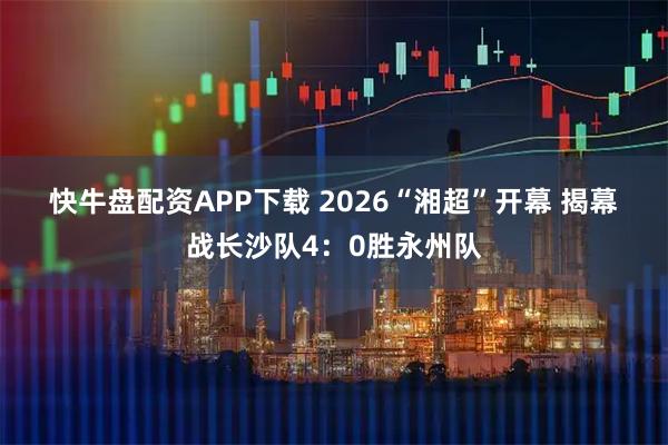 快牛盘配资APP下载 2026“湘超”开幕 揭幕战长沙队4：0胜永州队
