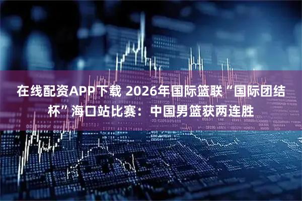 在线配资APP下载 2026年国际篮联“国际团结杯”海口站比赛：中国男篮获两连胜